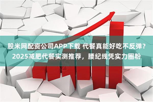 股米网配资公司APP下载 代餐真能好吃不反弹？2025减肥代餐实测推荐，腰纪线凭实力圈粉
