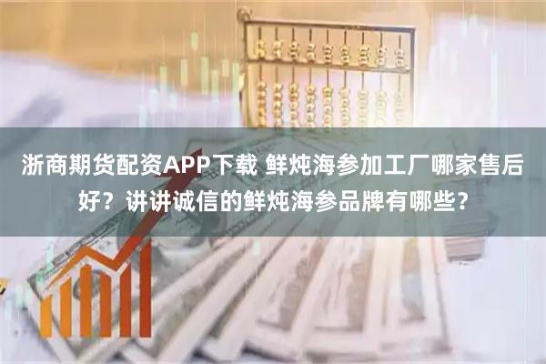 浙商期货配资APP下载 鲜炖海参加工厂哪家售后好？讲讲诚信的鲜炖海参品牌有哪些？