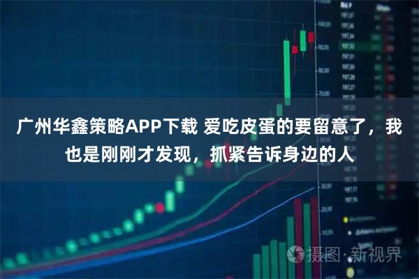 广州华鑫策略APP下载 爱吃皮蛋的要留意了，我也是刚刚才发现，抓紧告诉身边的人