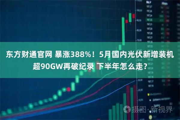 东方财通官网 暴涨388%！5月国内光伏新增装机超90GW再破纪录 下半年怎么走？
