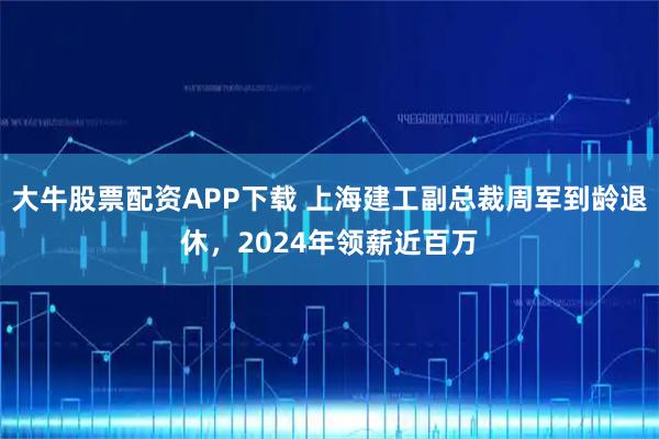 大牛股票配资APP下载 上海建工副总裁周军到龄退休，2024年领薪近百万