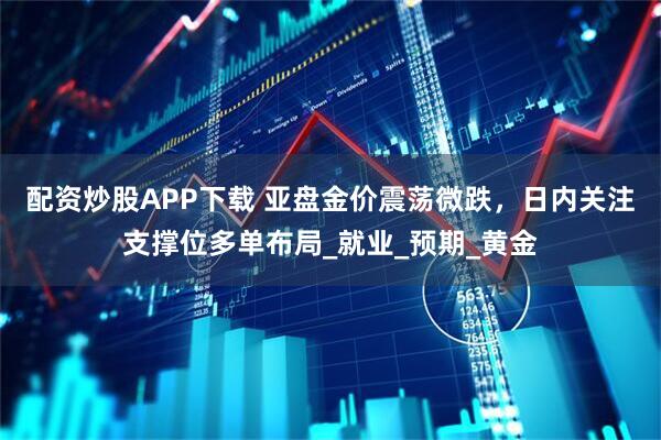 配资炒股APP下载 亚盘金价震荡微跌，日内关注支撑位多单布局_就业_预期_黄金