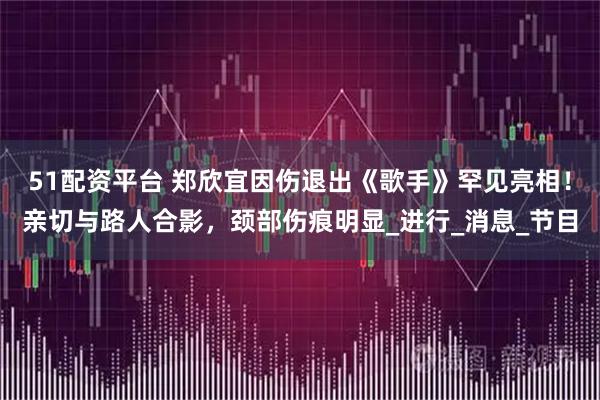 51配资平台 郑欣宜因伤退出《歌手》罕见亮相！亲切与路人合影，颈部伤痕明显_进行_消息_节目