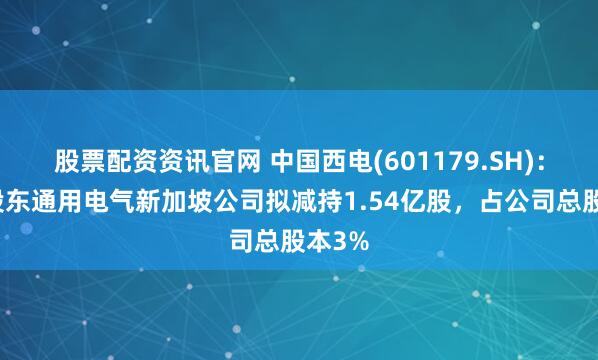 股票配资资讯官网 中国西电(601179.SH)：公司股东通用电气新加坡公司拟减持1.54亿股，占公司总股本3%