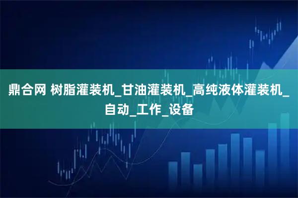 鼎合网 树脂灌装机_甘油灌装机_高纯液体灌装机_自动_工作_设备