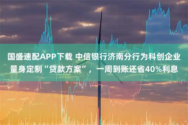 国盛速配APP下载 中信银行济南分行为科创企业量身定制“贷款方案”，一周到账还省40%利息