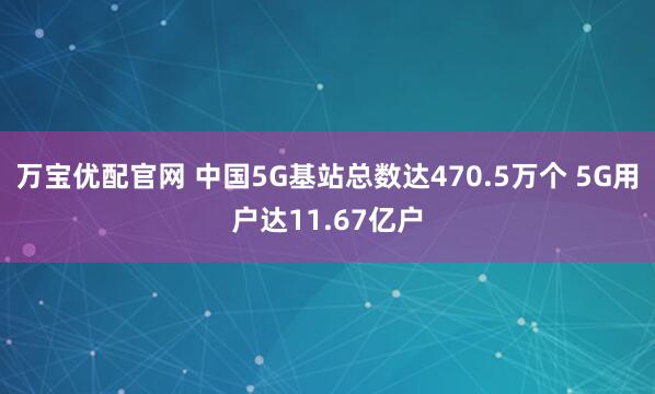 万宝优配官网 中国5G基站总数达470.5万个 5G用户达11.67亿户