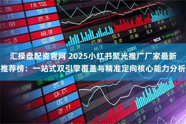 汇操盘配资官网 2025小红书聚光推广厂家最新推荐榜：一站式双引擎覆盖与精准定向核心能力分析