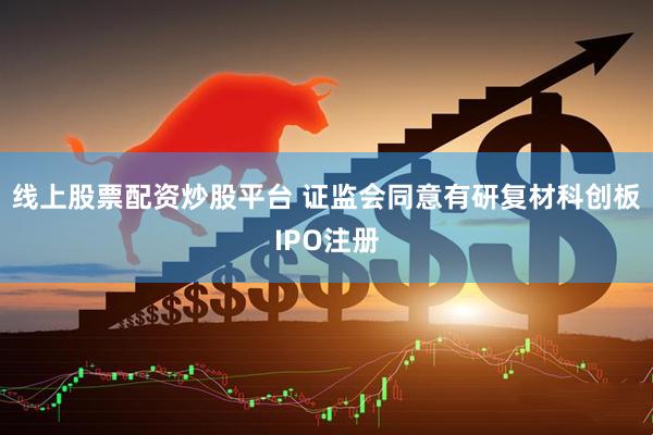 线上股票配资炒股平台 证监会同意有研复材科创板IPO注册