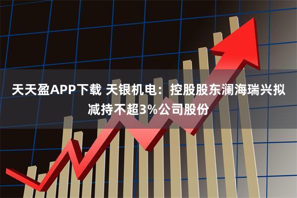 天天盈APP下载 天银机电：控股股东澜海瑞兴拟减持不超3%公司股份