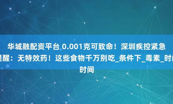 华城融配资平台 0.001克可致命！深圳疾控紧急提醒：无特效药！这些食物千万别吃_条件下_毒素_时间