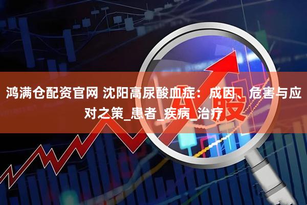 鸿满仓配资官网 沈阳高尿酸血症：成因、危害与应对之策_患者_疾病_治疗