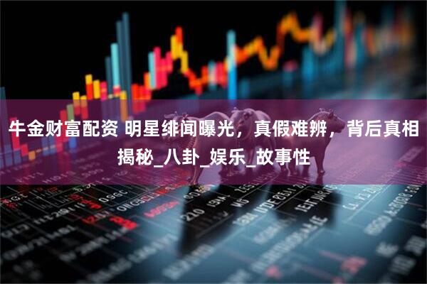 牛金财富配资 明星绯闻曝光，真假难辨，背后真相揭秘_八卦_娱乐_故事性