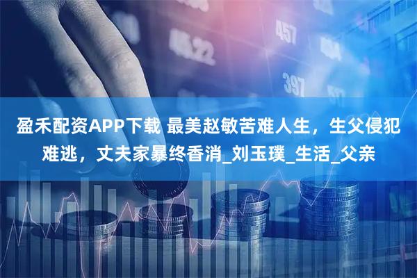 盈禾配资APP下载 最美赵敏苦难人生，生父侵犯难逃，丈夫家暴终香消_刘玉璞_生活_父亲