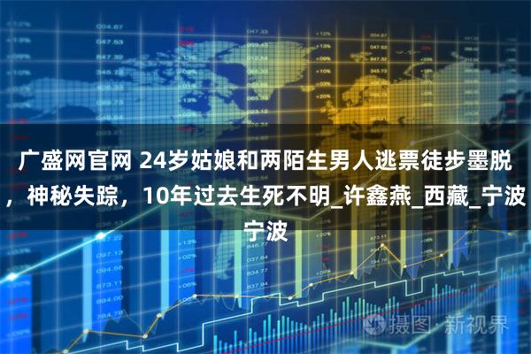 广盛网官网 24岁姑娘和两陌生男人逃票徒步墨脱，神秘失踪，10年过去生死不明_许鑫燕_西藏_宁波