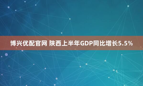 博兴优配官网 陕西上半年GDP同比增长5.5%