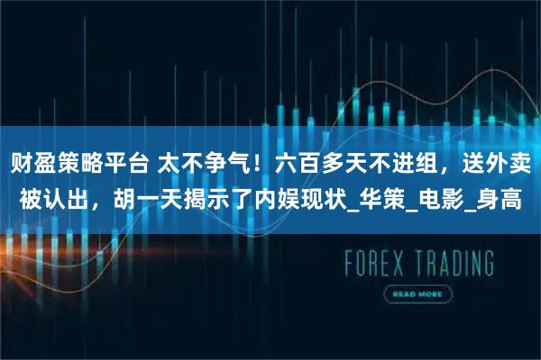 财盈策略平台 太不争气！六百多天不进组，送外卖被认出，胡一天揭示了内娱现状_华策_电影_身高