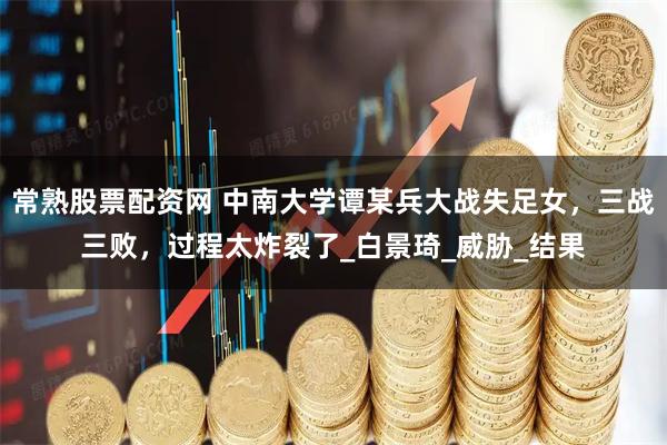 常熟股票配资网 中南大学谭某兵大战失足女，三战三败，过程太炸裂了_白景琦_威胁_结果