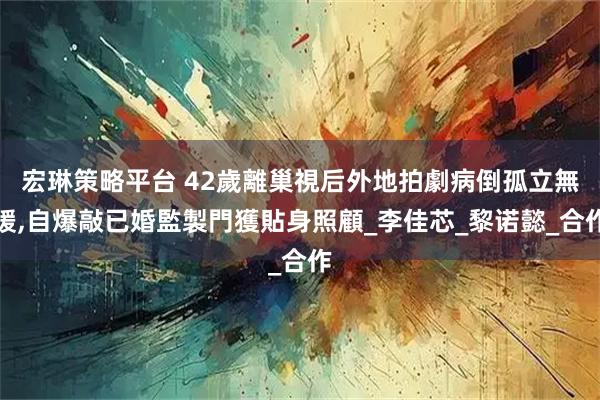 宏琳策略平台 42歲離巢視后外地拍劇病倒孤立無援,自爆敲已婚監製門獲貼身照顧_李佳芯_黎诺懿_合作
