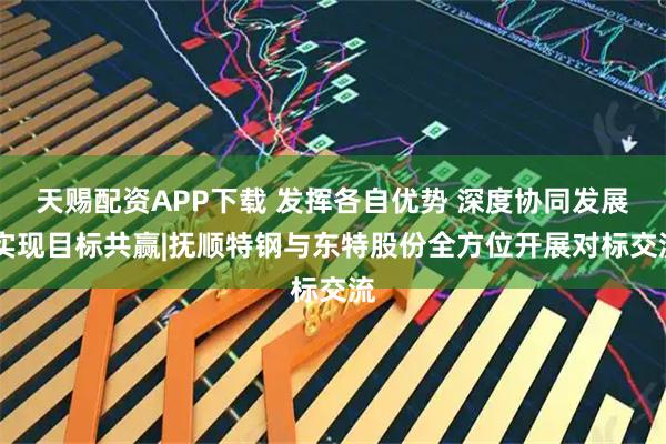 天赐配资APP下载 发挥各自优势 深度协同发展 实现目标共赢|抚顺特钢与东特股份全方位开展对标交流