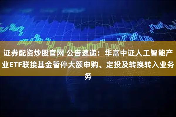 证券配资炒股官网 公告速递：华富中证人工智能产业ETF联接基金暂停大额申购、定投及转换转入业务