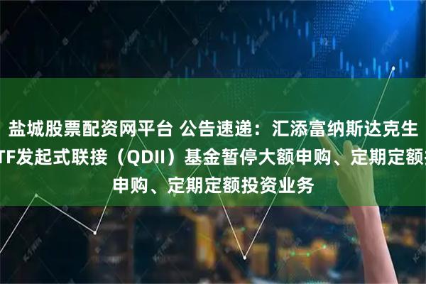 盐城股票配资网平台 公告速递：汇添富纳斯达克生物科技ETF发起式联接（QDII）基金暂停大额申购、定期定额投资业务