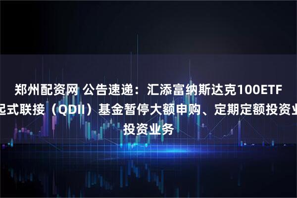 郑州配资网 公告速递：汇添富纳斯达克100ETF发起式联接（QDII）基金暂停大额申购、定期定额投资业务