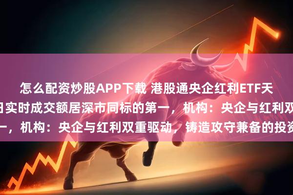 怎么配资炒股APP下载 港股通央企红利ETF天弘（159281）上市首日实时成交额居深市同标的第一，机构：央企与红利双重驱动，铸造攻守兼备的投资机遇