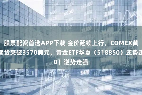 股票配资首选APP下载 金价延续上行，COMEX黄金期货突破3570美元，黄金ETF华夏（518850）逆势走强