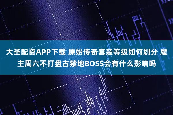 大圣配资APP下载 原始传奇套装等级如何划分 魔主周六不打盘古禁地BOSS会有什么影响吗